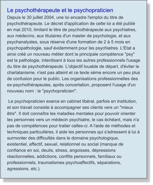 Le psychothérapeute et le psychopraticien Depuis le 30 juillet 2004, une loi encadre l'emploi du titre de psychothérapeute. Le décret d'application de cette loi a été publié en mai 2010, limitant le titre de psychothérapeute aux psychiatres, aux médecins, aux titulaires d'un master de psychologie, et aux psychanalystes, sous réserve d'une formation de 2 à 5 mois en psychopathologie, sauf évidemment pour les psychiatres. L'Etat a ainsi créé un nouveau métier dont la principale compétence "psy" est la pathologie, interdisant à tous les autres professionnels l'usage du titre de psychothérapeute. L'objectif louable de départ, d'éviter le charlatanisme, n'est pas atteint et ce texte sème encore un peu plus de confusion pour le public. Les organisations professionnelles des ex-psychothérapeutes, après concertation, proposent l'usage d'un nouveau nom : le "psychopraticien".  Le psychopraticien exerce en cabinet libéral, parfois en institution, et son travail consiste à accompagner ses clients vers un "mieux être". Il doit connaître les maladies mentales pour pouvoir orienter les personnes vers un médecin psychiatre, le cas échéant, mais n'a pas de compétences pour traiter celles-ci. A l'aide de méthodes et techniques particulières, il aide les personnes qui s'adressent à lui à surmonter des difficultés dans le domaine psychologique, existentiel, affectif, sexuel, relationnel ou social (manque de confiance en soi, deuils, stress, angoisses, dépressions réactionnelles, addictions, conflits personnels, familiaux ou professionnels, traumatismes psychoaffectifs, séparations, agressions, etc.).